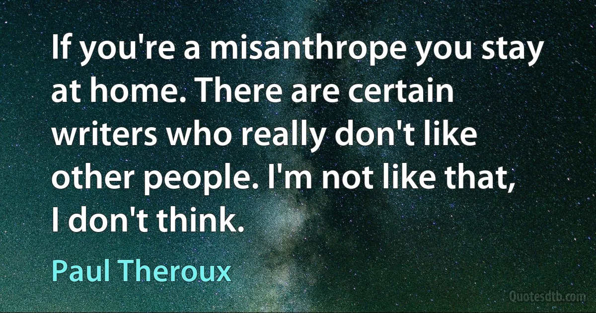 If you're a misanthrope you stay at home. There are certain writers who really don't like other people. I'm not like that, I don't think. (Paul Theroux)