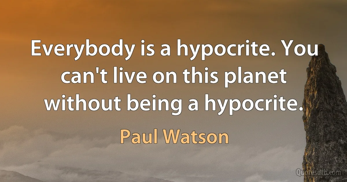 Everybody is a hypocrite. You can't live on this planet without being a hypocrite. (Paul Watson)