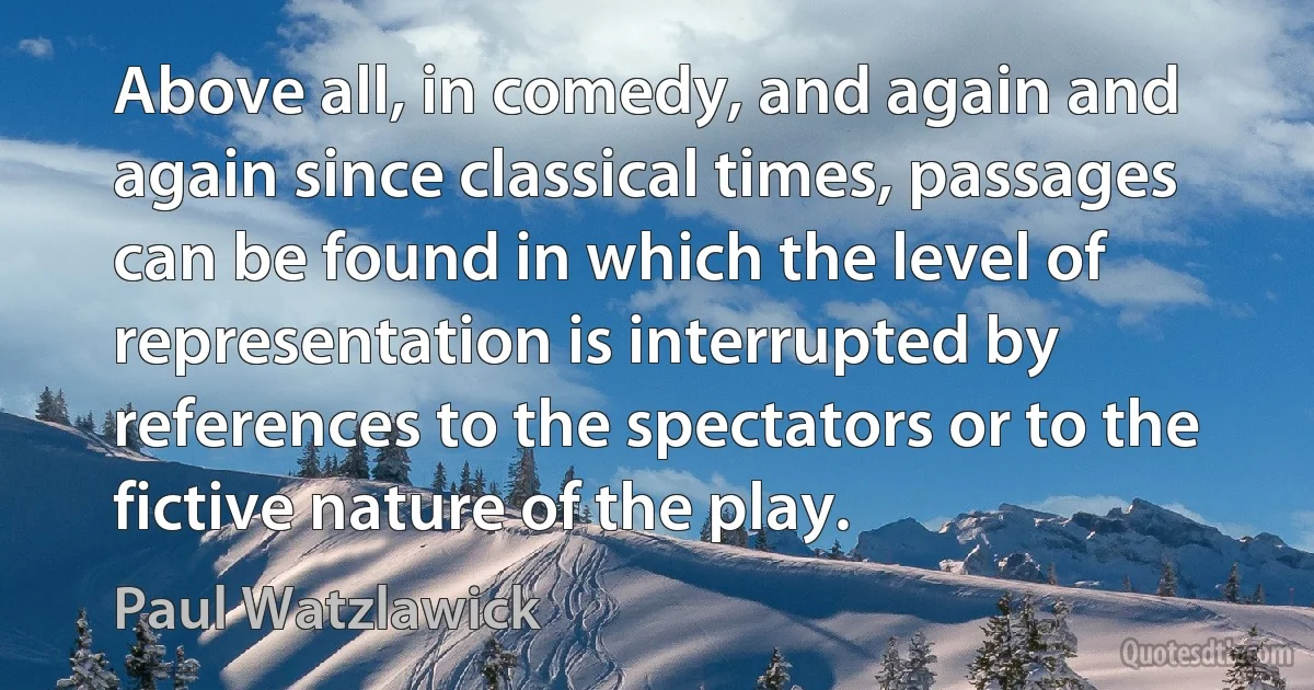 Above all, in comedy, and again and again since classical times, passages can be found in which the level of representation is interrupted by references to the spectators or to the fictive nature of the play. (Paul Watzlawick)