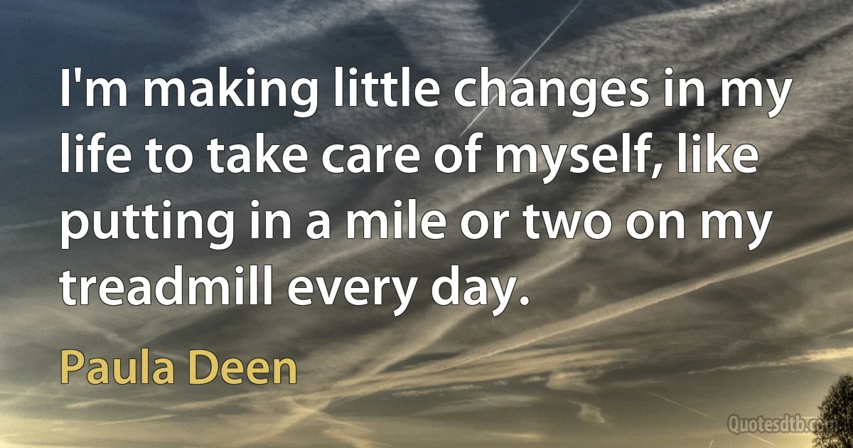 I'm making little changes in my life to take care of myself, like putting in a mile or two on my treadmill every day. (Paula Deen)