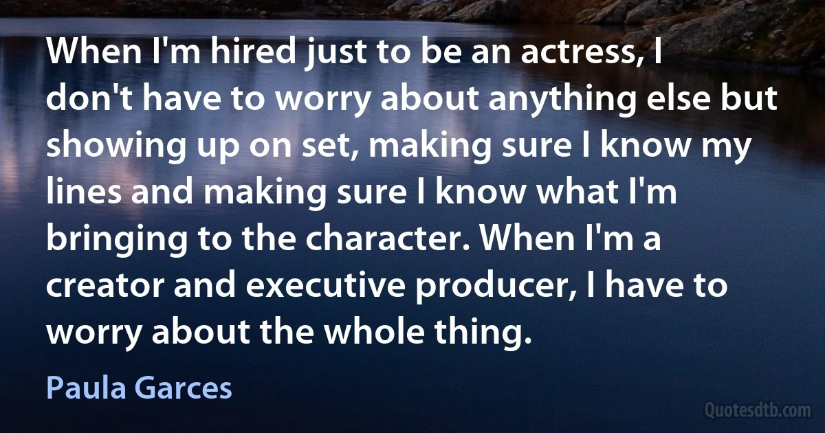 When I'm hired just to be an actress, I don't have to worry about anything else but showing up on set, making sure I know my lines and making sure I know what I'm bringing to the character. When I'm a creator and executive producer, I have to worry about the whole thing. (Paula Garces)