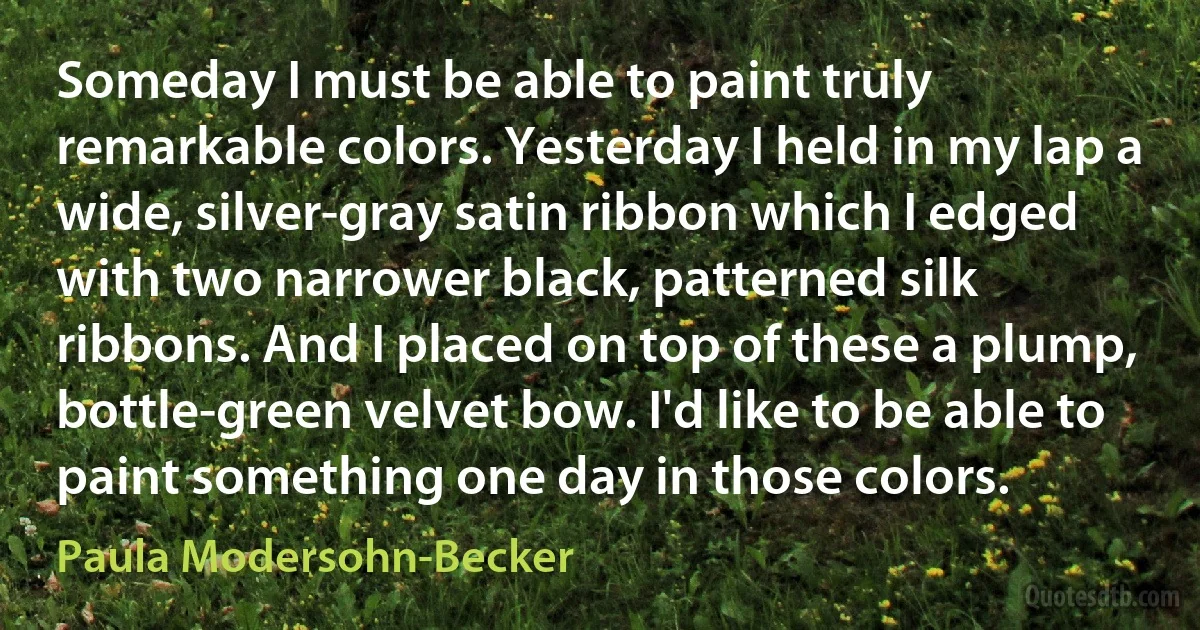 Someday I must be able to paint truly remarkable colors. Yesterday I held in my lap a wide, silver-gray satin ribbon which I edged with two narrower black, patterned silk ribbons. And I placed on top of these a plump, bottle-green velvet bow. I'd like to be able to paint something one day in those colors. (Paula Modersohn-Becker)