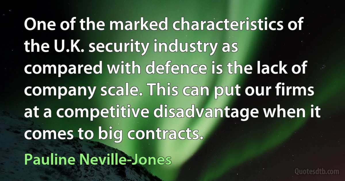 One of the marked characteristics of the U.K. security industry as compared with defence is the lack of company scale. This can put our firms at a competitive disadvantage when it comes to big contracts. (Pauline Neville-Jones)