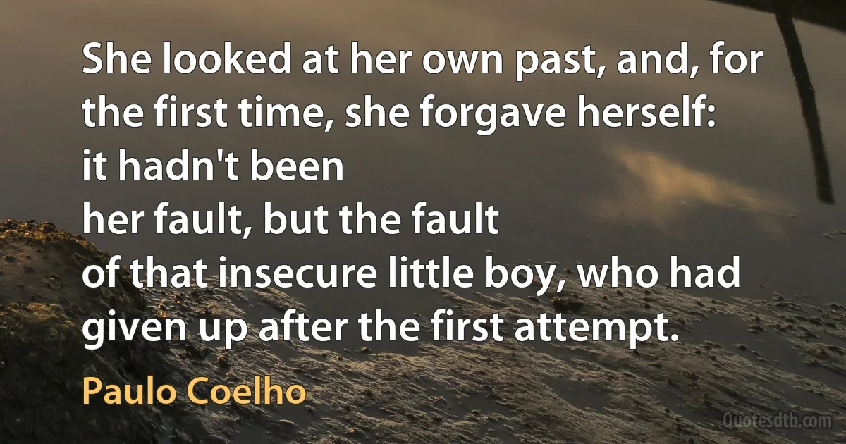 She looked at her own past, and, for the first time, she forgave herself: it hadn't been
her fault, but the fault
of that insecure little boy, who had given up after the first attempt. (Paulo Coelho)