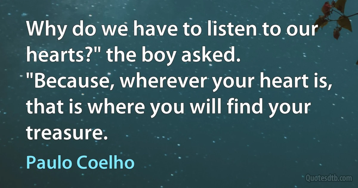 Why do we have to listen to our hearts?" the boy asked.
"Because, wherever your heart is, that is where you will find your treasure. (Paulo Coelho)