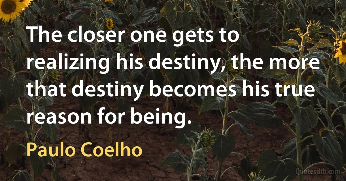 The closer one gets to realizing his destiny, the more that destiny becomes his true reason for being. (Paulo Coelho)