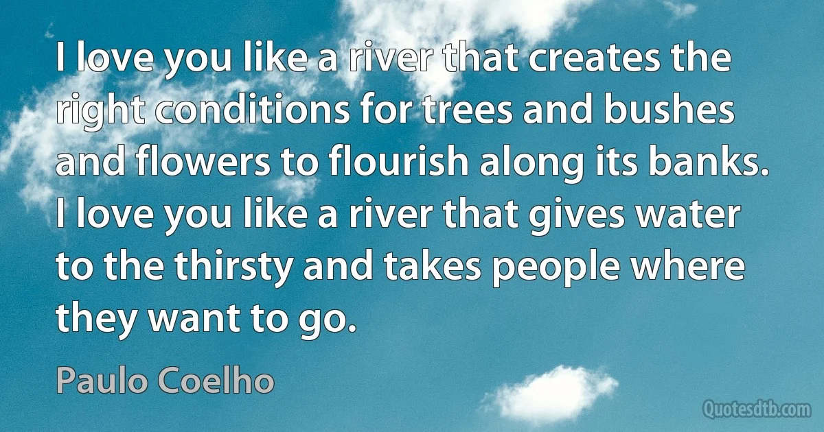 I love you like a river that creates the right conditions for trees and bushes and flowers to flourish along its banks. I love you like a river that gives water to the thirsty and takes people where they want to go. (Paulo Coelho)