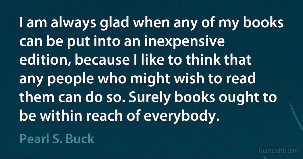 I am always glad when any of my books can be put into an inexpensive edition, because I like to think that any people who might wish to read them can do so. Surely books ought to be within reach of everybody. (Pearl S. Buck)