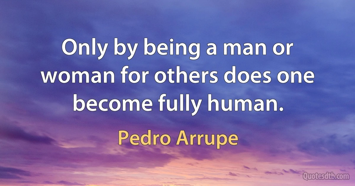 Only by being a man or woman for others does one become fully human. (Pedro Arrupe)