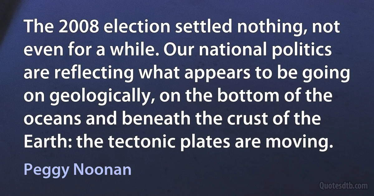 The 2008 election settled nothing, not even for a while. Our national politics are reflecting what appears to be going on geologically, on the bottom of the oceans and beneath the crust of the Earth: the tectonic plates are moving. (Peggy Noonan)