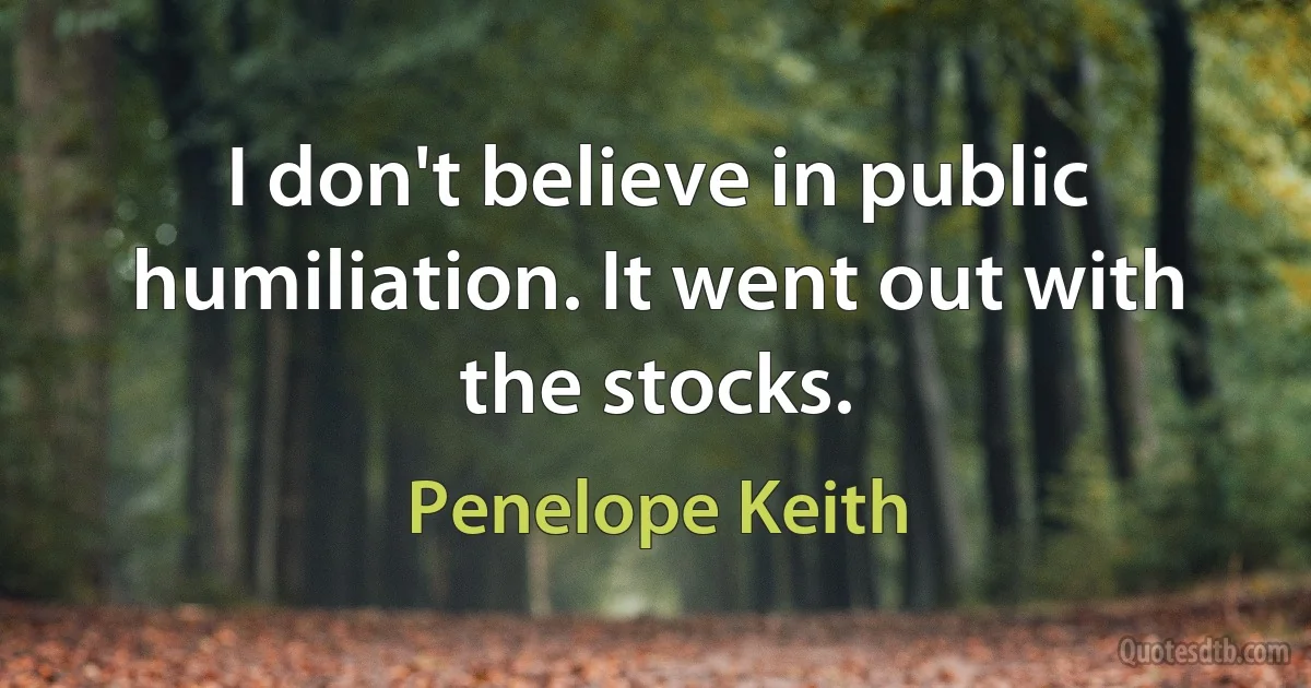 I don't believe in public humiliation. It went out with the stocks. (Penelope Keith)