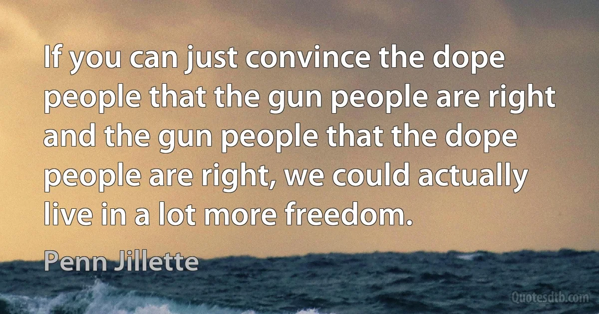 If you can just convince the dope people that the gun people are right and the gun people that the dope people are right, we could actually live in a lot more freedom. (Penn Jillette)