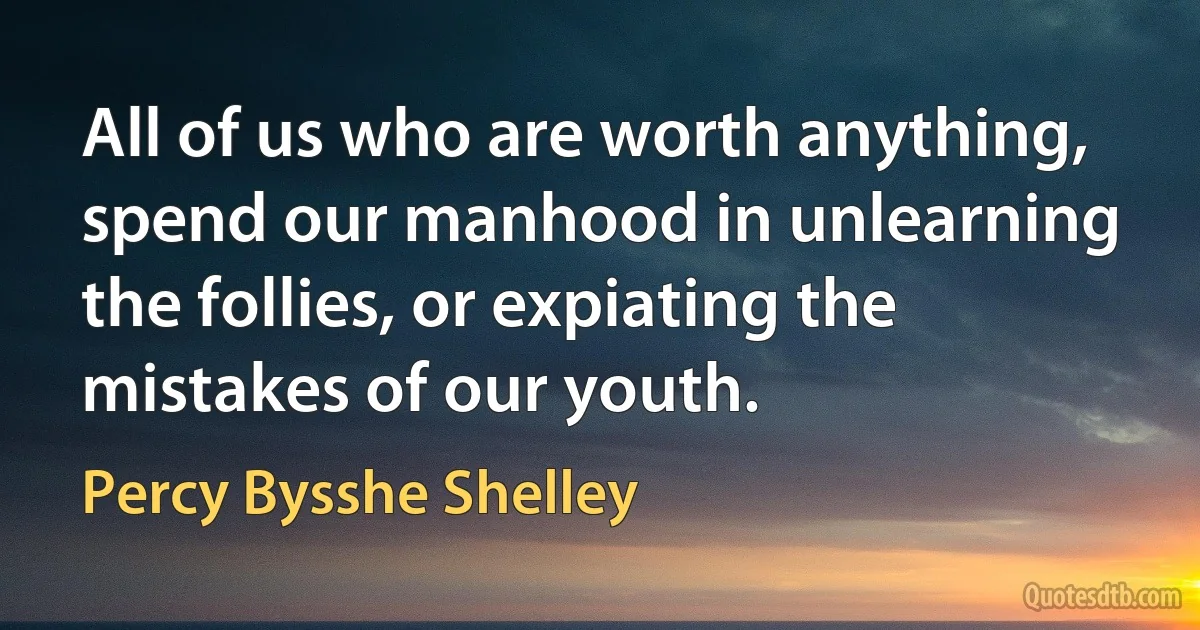 All of us who are worth anything, spend our manhood in unlearning the follies, or expiating the mistakes of our youth. (Percy Bysshe Shelley)