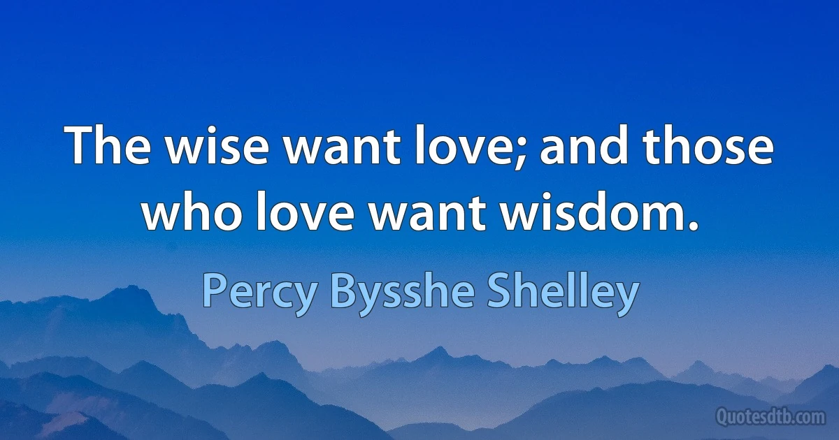 The wise want love; and those who love want wisdom. (Percy Bysshe Shelley)