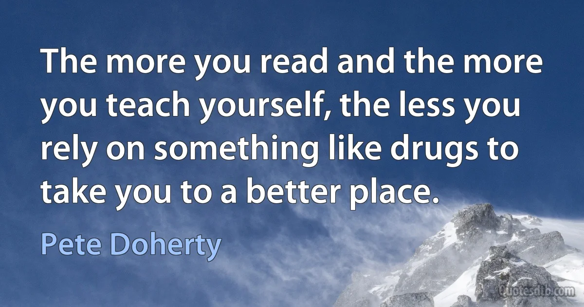 The more you read and the more you teach yourself, the less you rely on something like drugs to take you to a better place. (Pete Doherty)