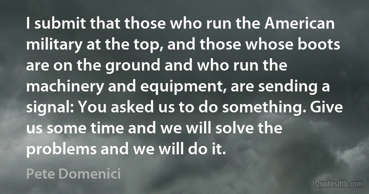 I submit that those who run the American military at the top, and those whose boots are on the ground and who run the machinery and equipment, are sending a signal: You asked us to do something. Give us some time and we will solve the problems and we will do it. (Pete Domenici)