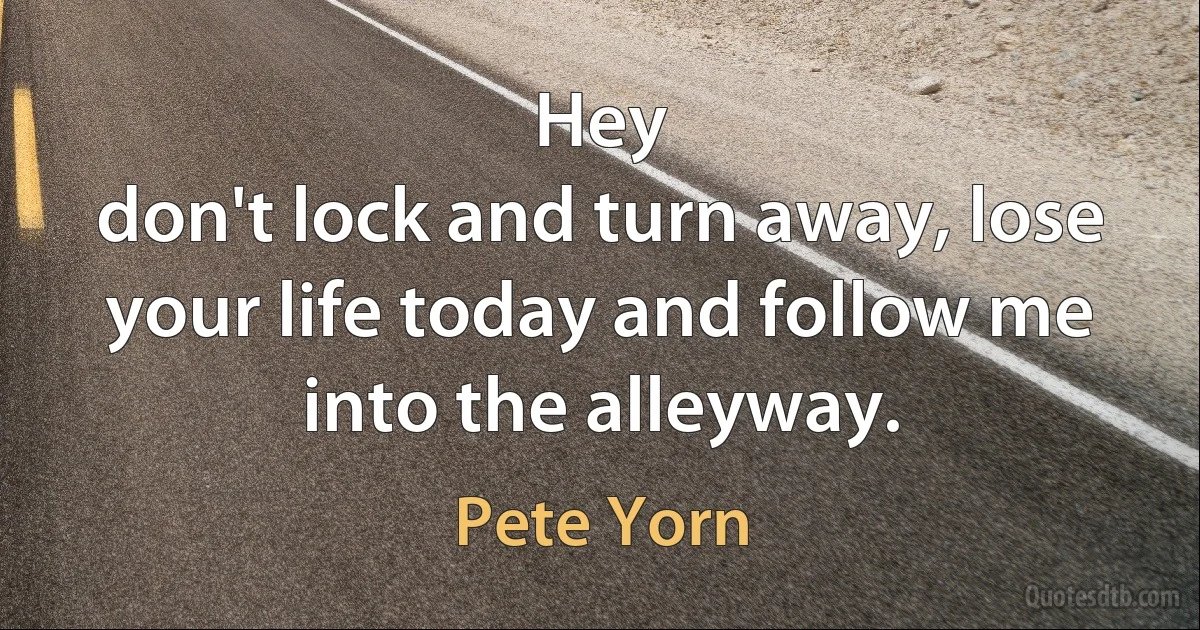 Hey
don't lock and turn away, lose your life today and follow me into the alleyway. (Pete Yorn)