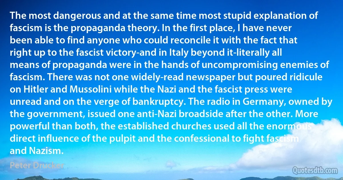 The most dangerous and at the same time most stupid explanation of fascism is the propaganda theory. In the first place, I have never been able to find anyone who could reconcile it with the fact that right up to the fascist victory-and in Italy beyond it-literally all means of propaganda were in the hands of uncompromising enemies of fascism. There was not one widely-read newspaper but poured ridicule on Hitler and Mussolini while the Nazi and the fascist press were unread and on the verge of bankruptcy. The radio in Germany, owned by the government, issued one anti-Nazi broadside after the other. More powerful than both, the established churches used all the enormous direct influence of the pulpit and the confessional to fight fascism and Nazism. (Peter Drucker)