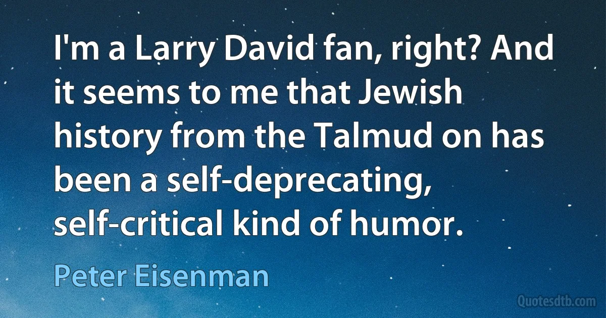 I'm a Larry David fan, right? And it seems to me that Jewish history from the Talmud on has been a self-deprecating, self-critical kind of humor. (Peter Eisenman)