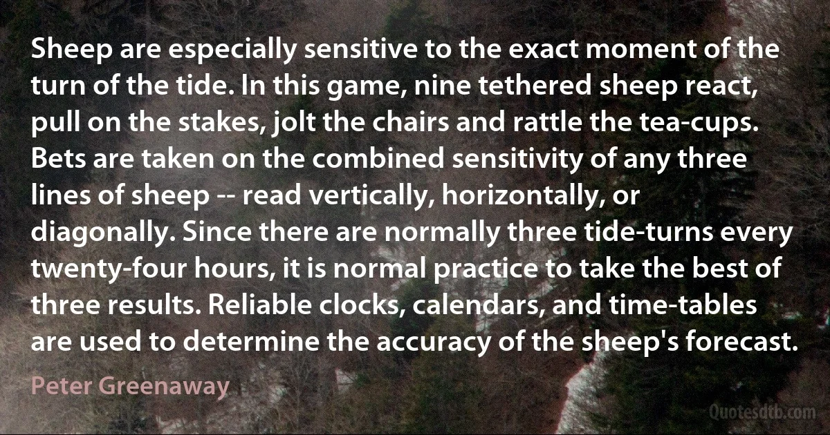 Sheep are especially sensitive to the exact moment of the turn of the tide. In this game, nine tethered sheep react, pull on the stakes, jolt the chairs and rattle the tea-cups. Bets are taken on the combined sensitivity of any three lines of sheep -- read vertically, horizontally, or diagonally. Since there are normally three tide-turns every twenty-four hours, it is normal practice to take the best of three results. Reliable clocks, calendars, and time-tables are used to determine the accuracy of the sheep's forecast. (Peter Greenaway)