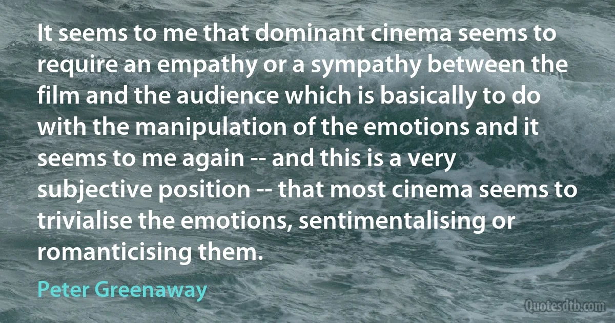 It seems to me that dominant cinema seems to require an empathy or a sympathy between the film and the audience which is basically to do with the manipulation of the emotions and it seems to me again -- and this is a very subjective position -- that most cinema seems to trivialise the emotions, sentimentalising or romanticising them. (Peter Greenaway)