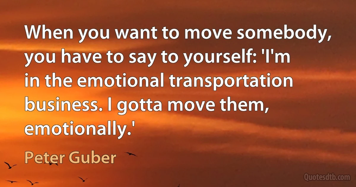 When you want to move somebody, you have to say to yourself: 'I'm in the emotional transportation business. I gotta move them, emotionally.' (Peter Guber)