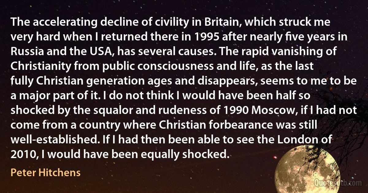 The accelerating decline of civility in Britain, which struck me very hard when I returned there in 1995 after nearly ﬁve years in Russia and the USA, has several causes. The rapid vanishing of Christianity from public consciousness and life, as the last fully Christian generation ages and disappears, seems to me to be a major part of it. I do not think I would have been half so shocked by the squalor and rudeness of 1990 Moscow, if I had not come from a country where Christian forbearance was still well-established. If I had then been able to see the London of 2010, I would have been equally shocked. (Peter Hitchens)