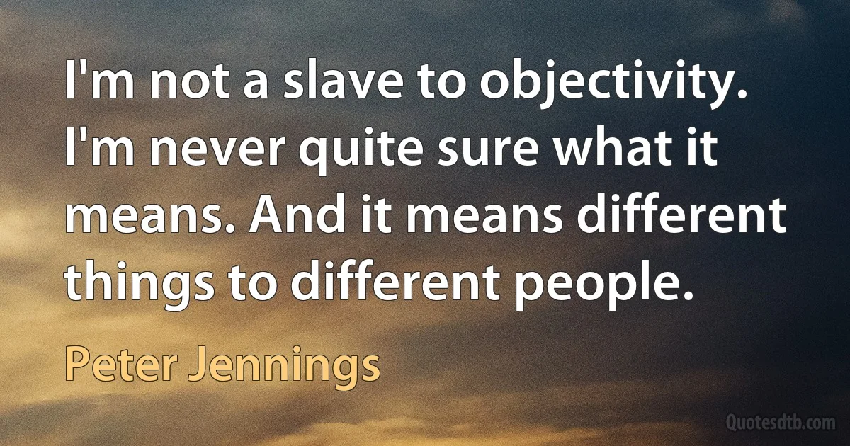 I'm not a slave to objectivity. I'm never quite sure what it means. And it means different things to different people. (Peter Jennings)