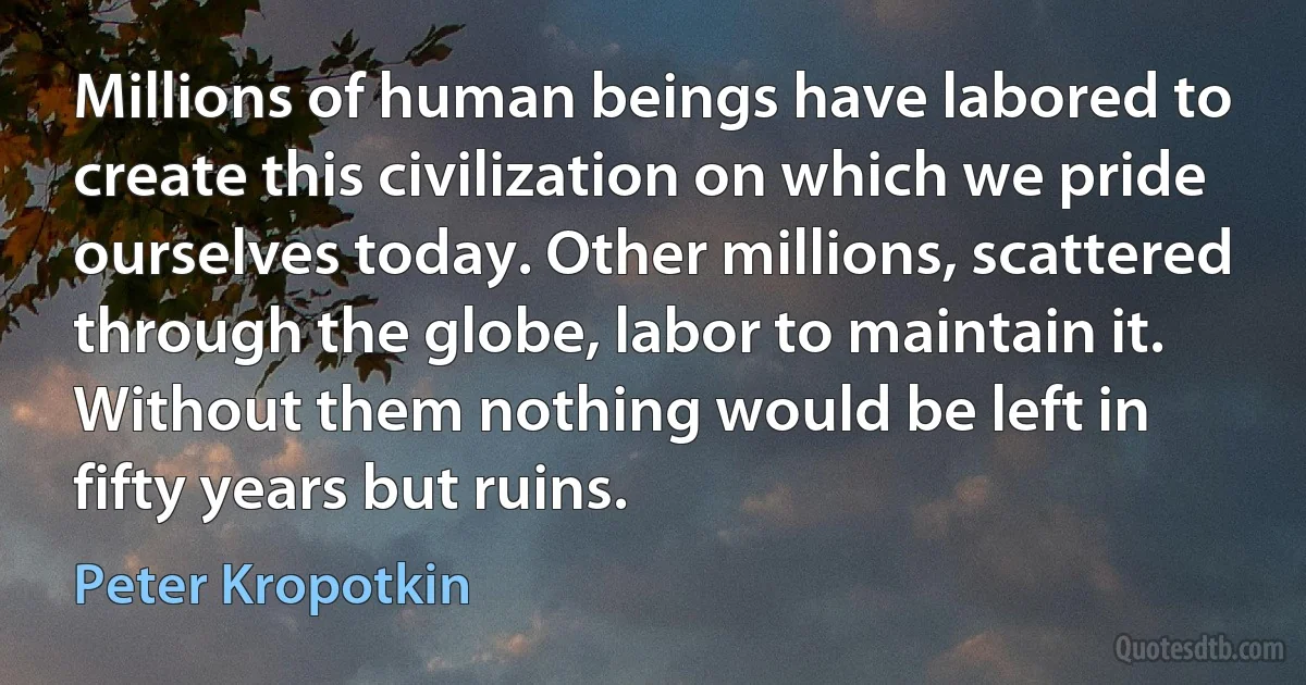 Millions of human beings have labored to create this civilization on which we pride ourselves today. Other millions, scattered through the globe, labor to maintain it. Without them nothing would be left in fifty years but ruins. (Peter Kropotkin)