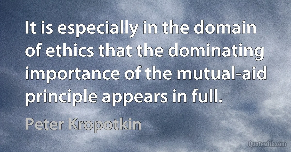 It is especially in the domain of ethics that the dominating importance of the mutual-aid principle appears in full. (Peter Kropotkin)