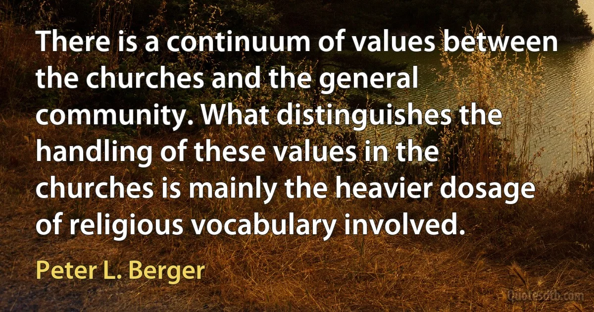 There is a continuum of values between the churches and the general community. What distinguishes the handling of these values in the churches is mainly the heavier dosage of religious vocabulary involved. (Peter L. Berger)