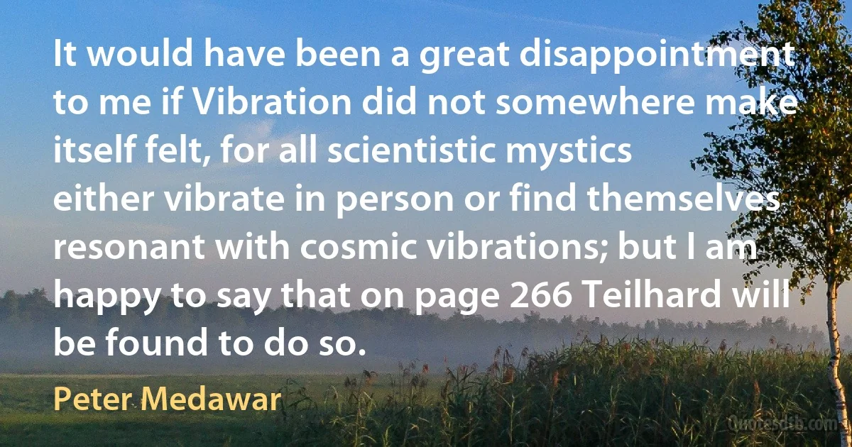 It would have been a great disappointment to me if Vibration did not somewhere make itself felt, for all scientistic mystics either vibrate in person or find themselves resonant with cosmic vibrations; but I am happy to say that on page 266 Teilhard will be found to do so. (Peter Medawar)