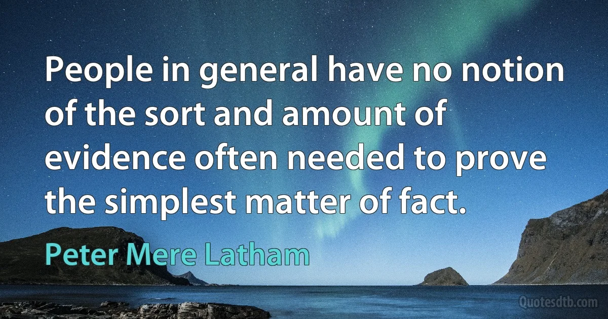 People in general have no notion of the sort and amount of evidence often needed to prove the simplest matter of fact. (Peter Mere Latham)