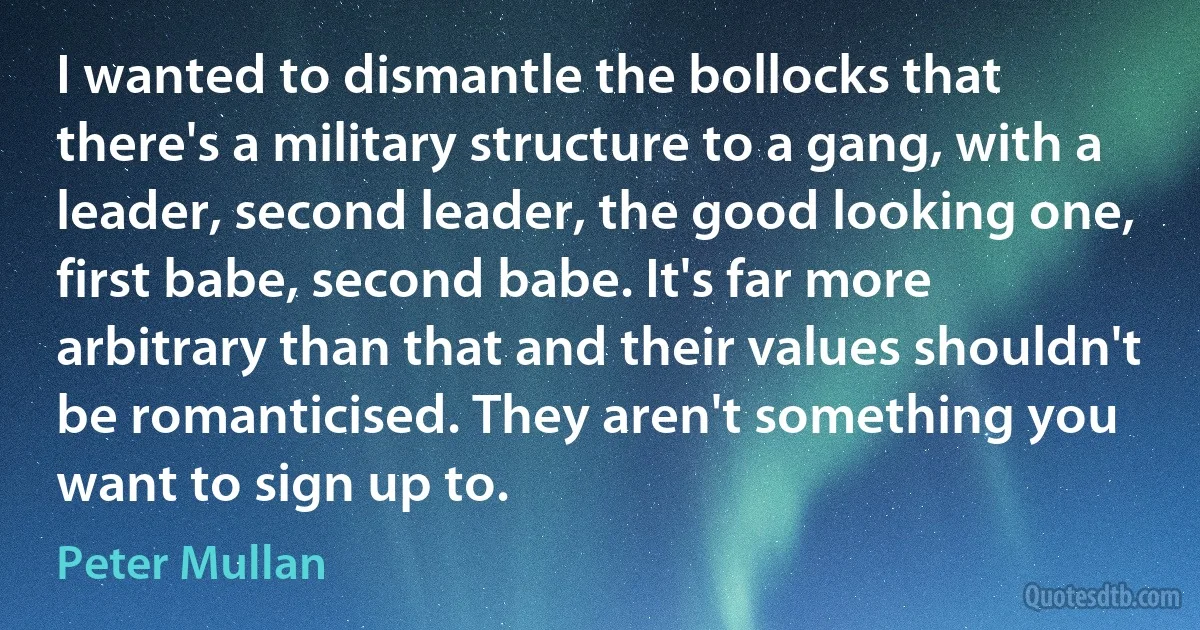 I wanted to dismantle the bollocks that there's a military structure to a gang, with a leader, second leader, the good looking one, first babe, second babe. It's far more arbitrary than that and their values shouldn't be romanticised. They aren't something you want to sign up to. (Peter Mullan)