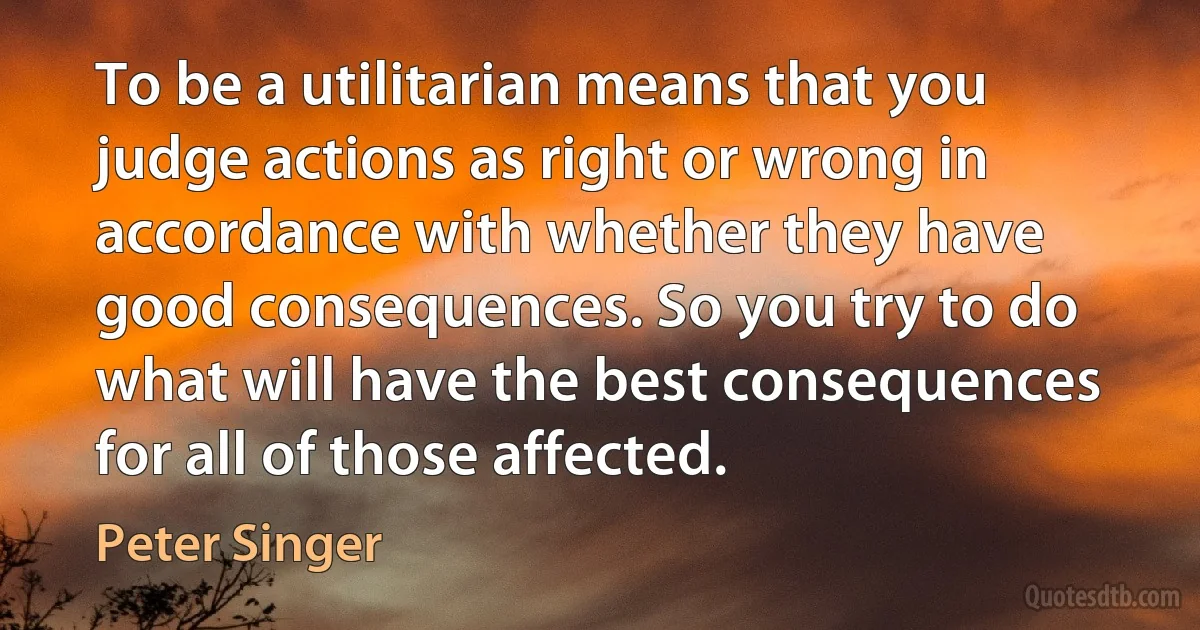 To be a utilitarian means that you judge actions as right or wrong in accordance with whether they have good consequences. So you try to do what will have the best consequences for all of those affected. (Peter Singer)