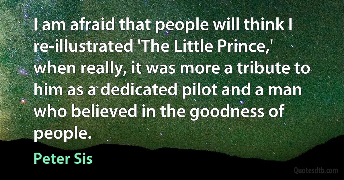 I am afraid that people will think I re-illustrated 'The Little Prince,' when really, it was more a tribute to him as a dedicated pilot and a man who believed in the goodness of people. (Peter Sis)