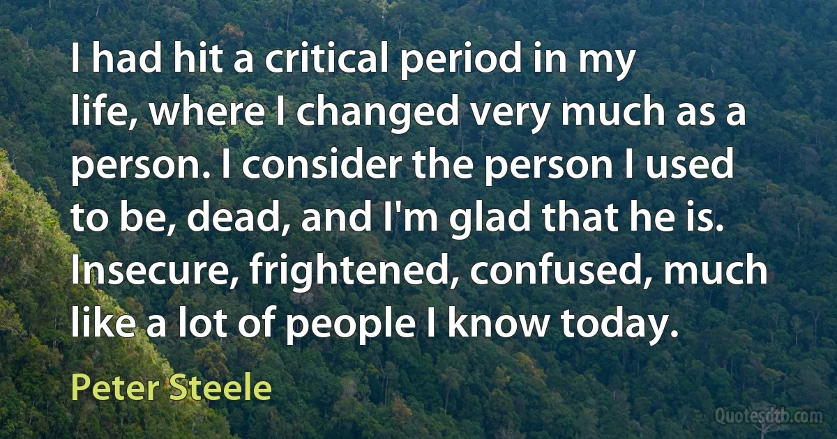 I had hit a critical period in my life, where I changed very much as a person. I consider the person I used to be, dead, and I'm glad that he is. Insecure, frightened, confused, much like a lot of people I know today. (Peter Steele)