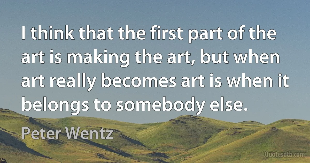 I think that the first part of the art is making the art, but when art really becomes art is when it belongs to somebody else. (Peter Wentz)