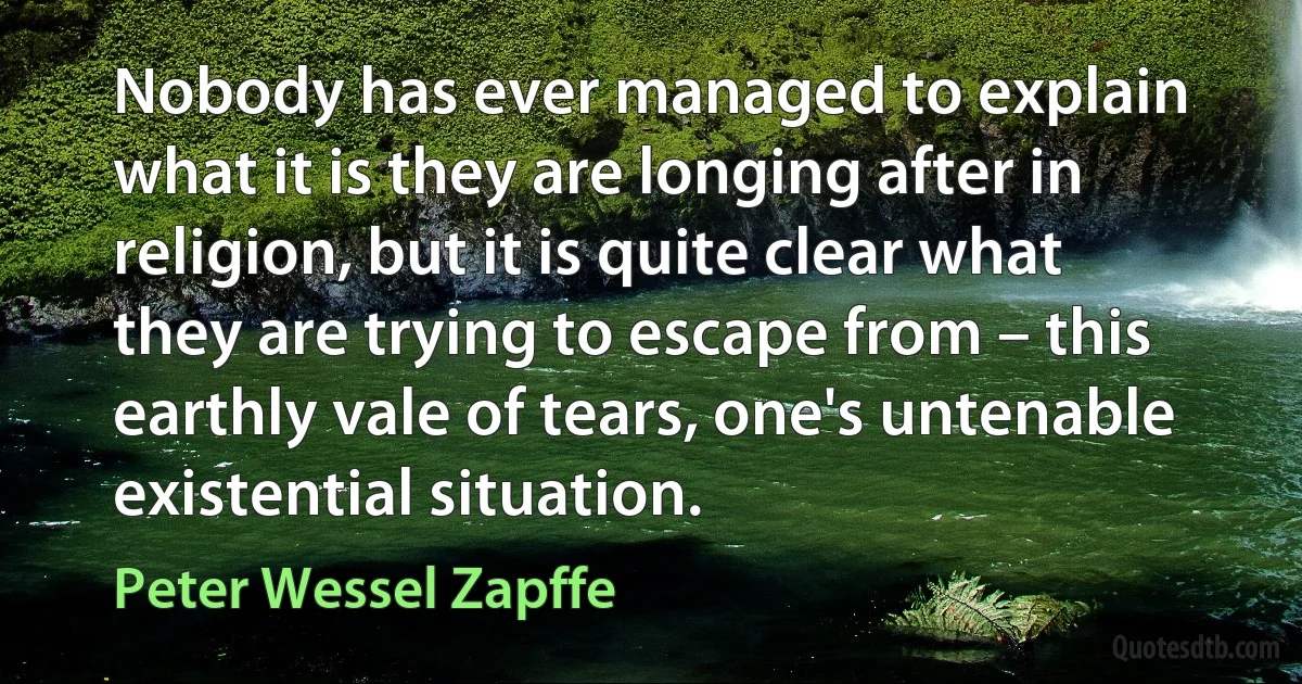 Nobody has ever managed to explain what it is they are longing after in religion, but it is quite clear what they are trying to escape from – this earthly vale of tears, one's untenable existential situation. (Peter Wessel Zapffe)