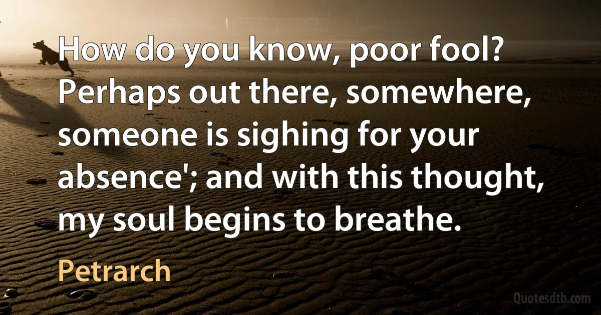 How do you know, poor fool? Perhaps out there, somewhere, someone is sighing for your absence'; and with this thought, my soul begins to breathe. (Petrarch)