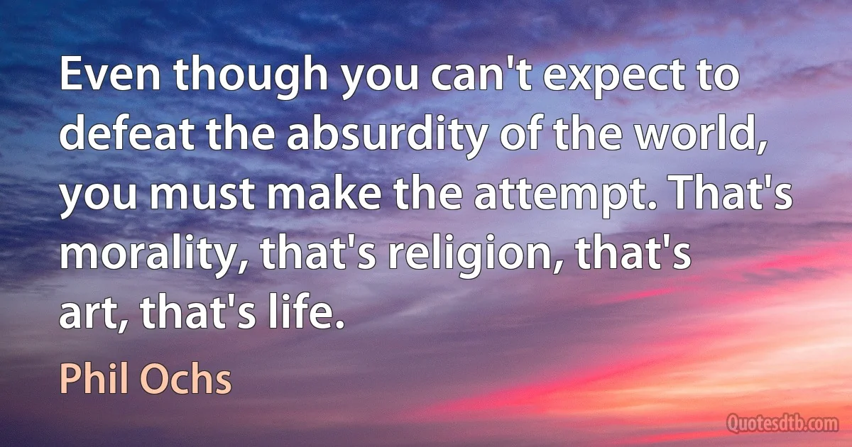 Even though you can't expect to defeat the absurdity of the world, you must make the attempt. That's morality, that's religion, that's art, that's life. (Phil Ochs)