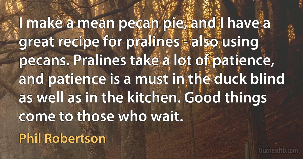 I make a mean pecan pie, and I have a great recipe for pralines - also using pecans. Pralines take a lot of patience, and patience is a must in the duck blind as well as in the kitchen. Good things come to those who wait. (Phil Robertson)