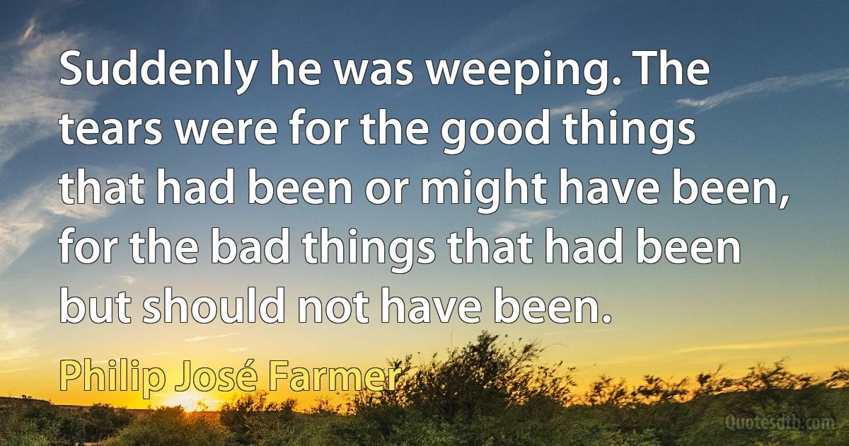 Suddenly he was weeping. The tears were for the good things that had been or might have been, for the bad things that had been but should not have been. (Philip José Farmer)