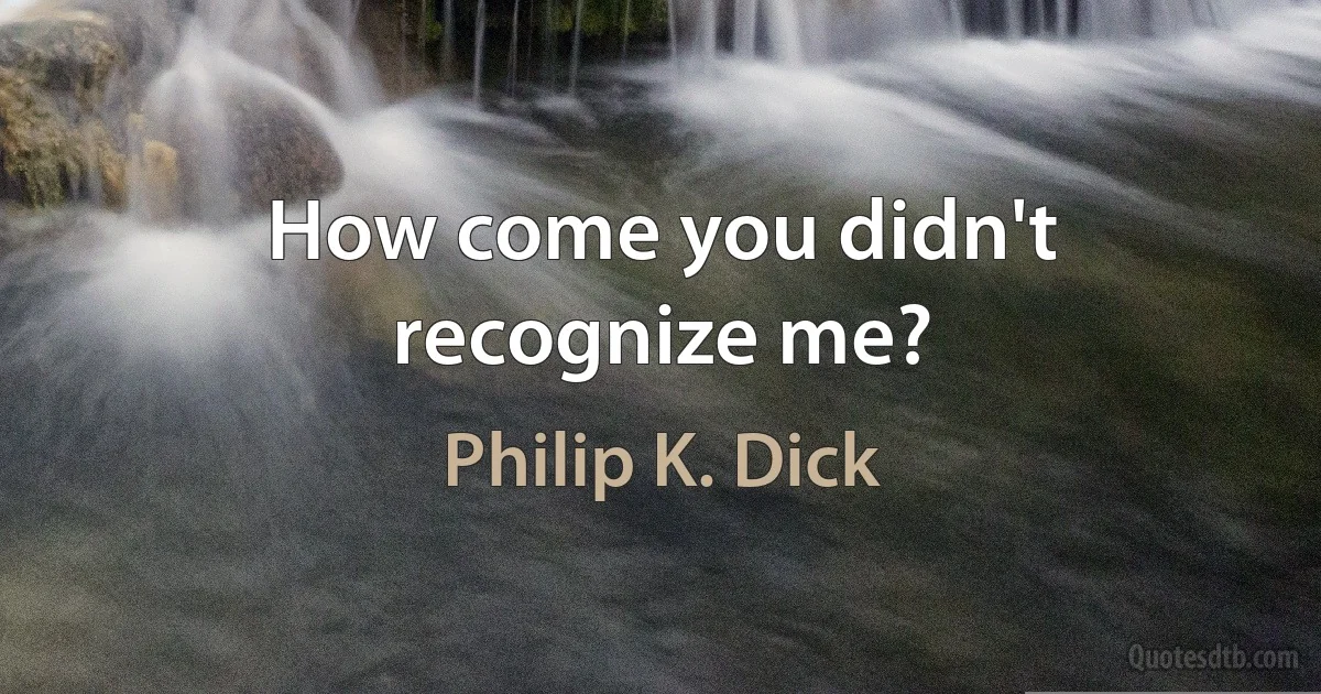 How come you didn't recognize me? (Philip K. Dick)