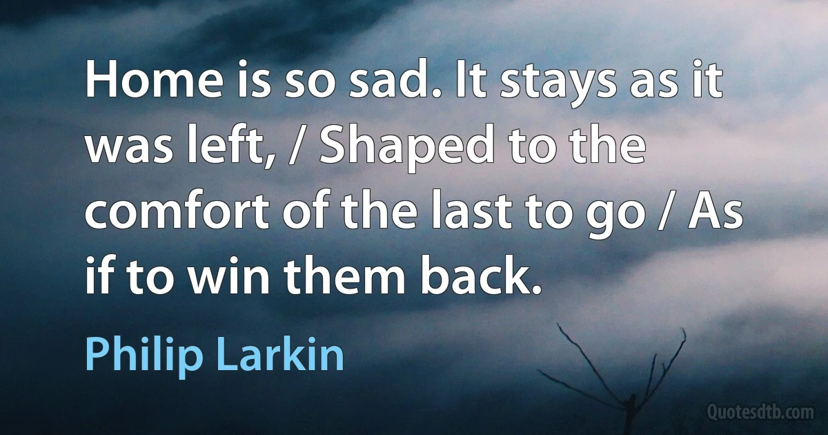 Home is so sad. It stays as it was left, / Shaped to the comfort of the last to go / As if to win them back. (Philip Larkin)