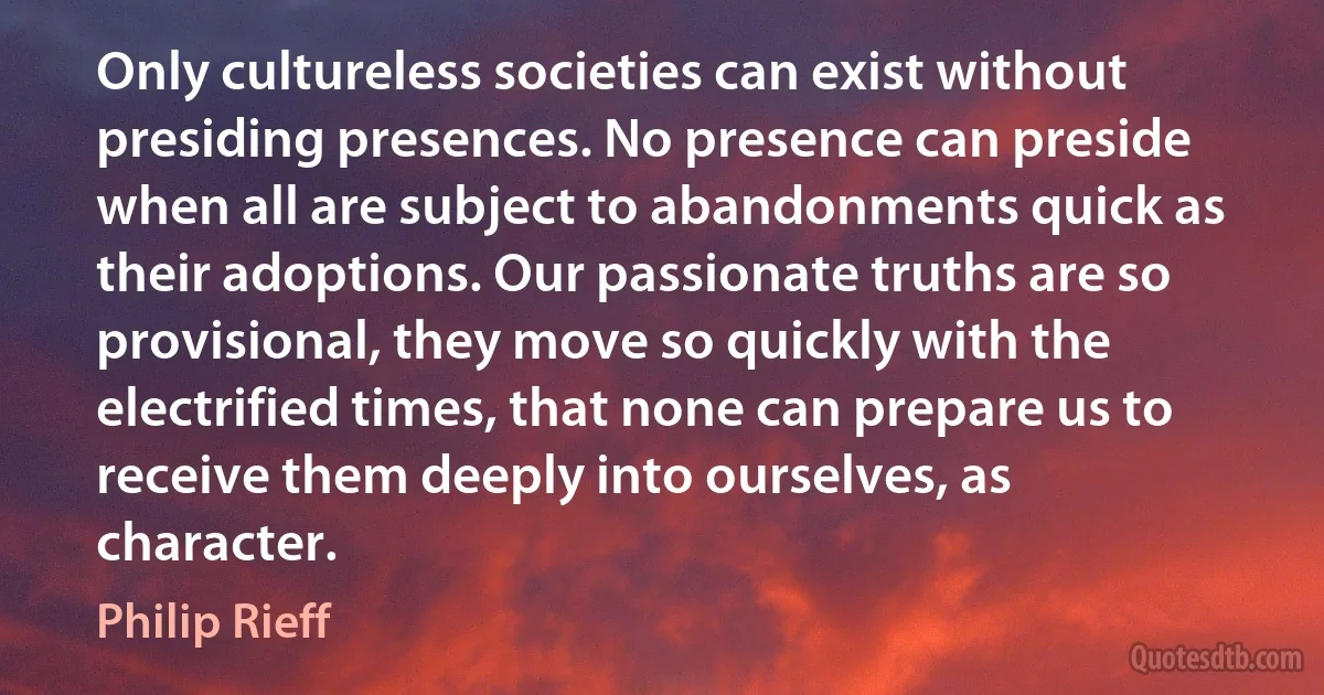 Only cultureless societies can exist without presiding presences. No presence can preside when all are subject to abandonments quick as their adoptions. Our passionate truths are so provisional, they move so quickly with the electrified times, that none can prepare us to receive them deeply into ourselves, as character. (Philip Rieff)