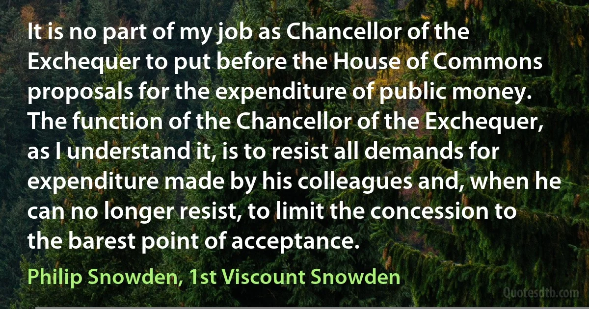 It is no part of my job as Chancellor of the Exchequer to put before the House of Commons proposals for the expenditure of public money. The function of the Chancellor of the Exchequer, as I understand it, is to resist all demands for expenditure made by his colleagues and, when he can no longer resist, to limit the concession to the barest point of acceptance. (Philip Snowden, 1st Viscount Snowden)