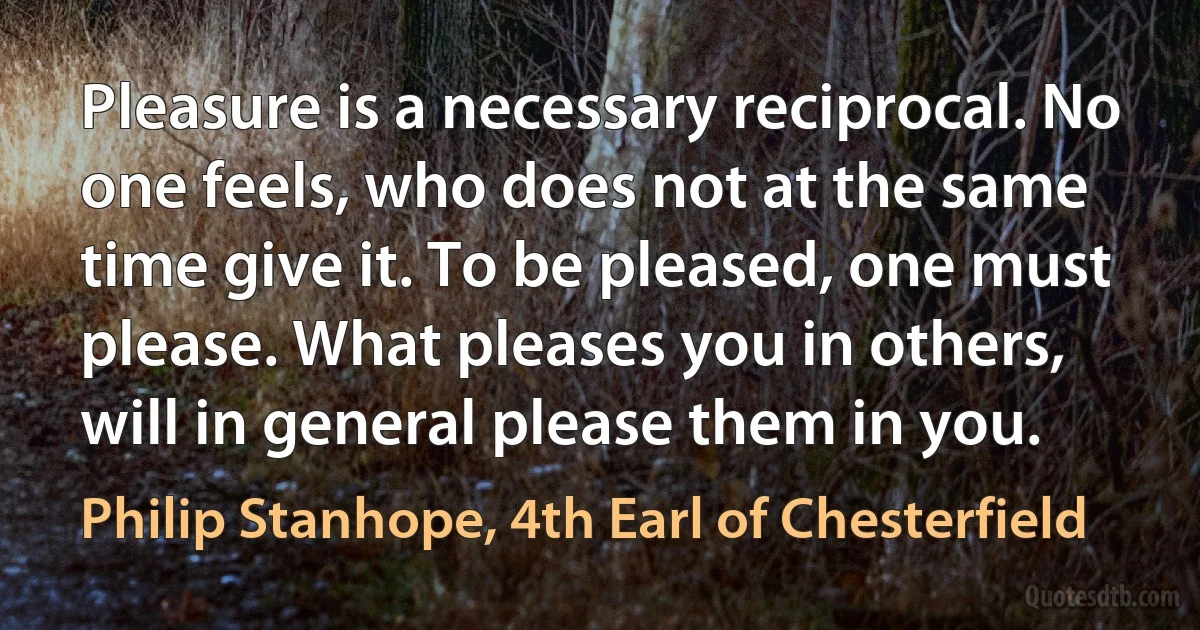 Pleasure is a necessary reciprocal. No one feels, who does not at the same time give it. To be pleased, one must please. What pleases you in others, will in general please them in you. (Philip Stanhope, 4th Earl of Chesterfield)