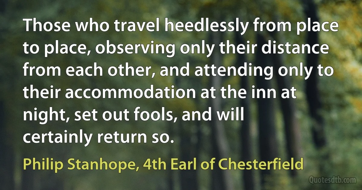 Those who travel heedlessly from place to place, observing only their distance from each other, and attending only to their accommodation at the inn at night, set out fools, and will certainly return so. (Philip Stanhope, 4th Earl of Chesterfield)