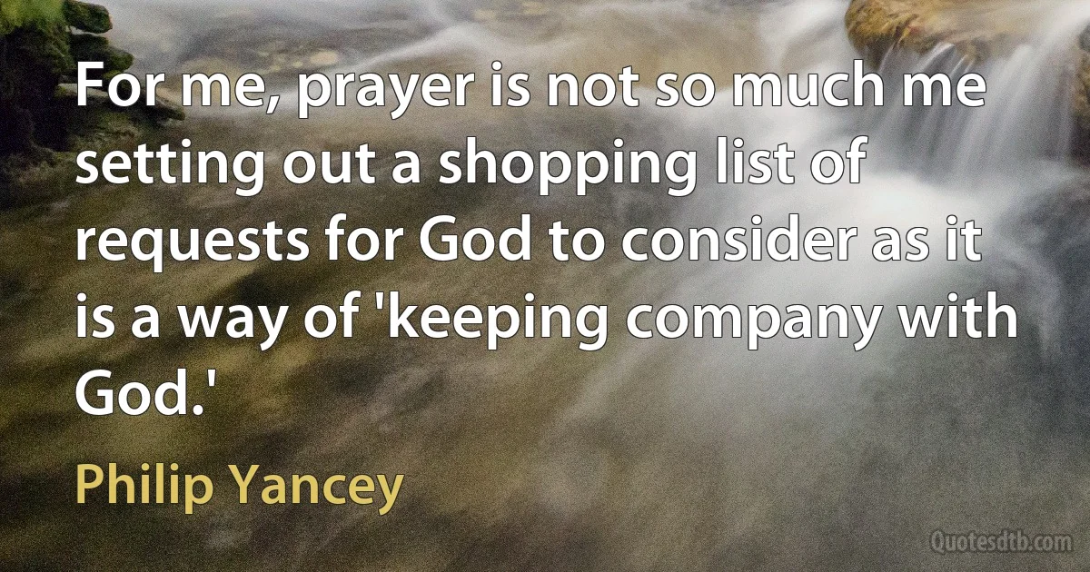 For me, prayer is not so much me setting out a shopping list of requests for God to consider as it is a way of 'keeping company with God.' (Philip Yancey)